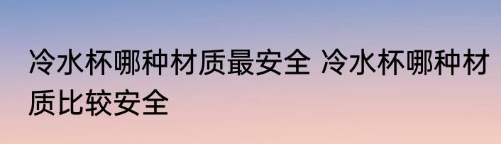 冷水杯哪种材质最安全 冷水杯哪种材质比较安全