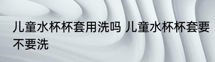 儿童水杯杯套用洗吗 儿童水杯杯套要不要洗