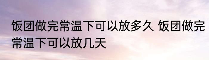 饭团做完常温下可以放多久 饭团做完常温下可以放几天