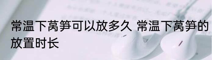 常温下莴笋可以放多久 常温下莴笋的放置时长