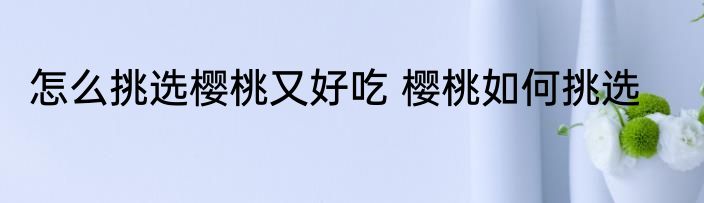 怎么挑选樱桃又好吃 樱桃如何挑选