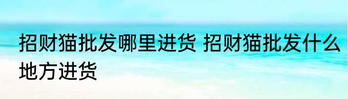 招财猫批发哪里进货 招财猫批发什么地方进货