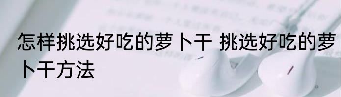 怎样挑选好吃的萝卜干 挑选好吃的萝卜干方法