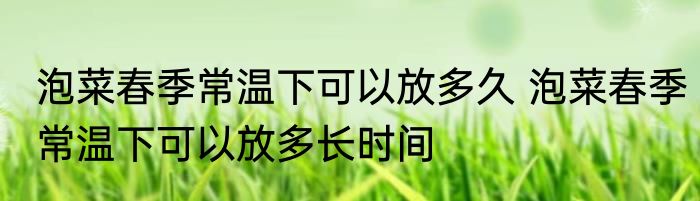 泡菜春季常温下可以放多久 泡菜春季常温下可以放多长时间