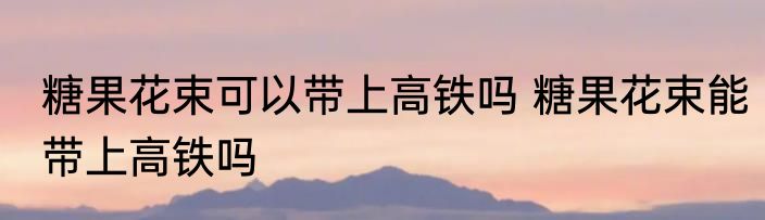 糖果花束可以带上高铁吗 糖果花束能带上高铁吗