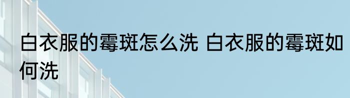 白衣服的霉斑怎么洗 白衣服的霉斑如何洗
