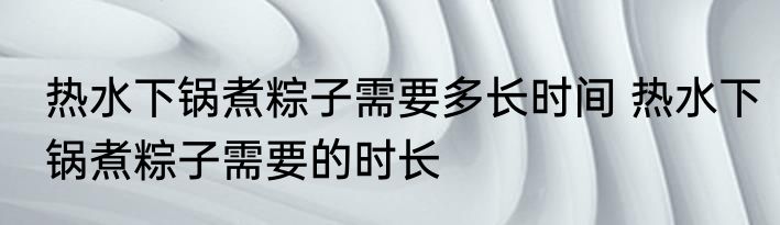 热水下锅煮粽子需要多长时间 热水下锅煮粽子需要的时长