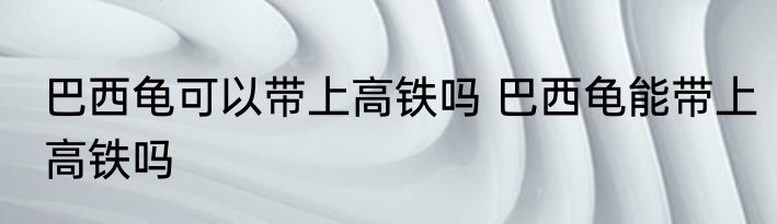 巴西龟可以带上高铁吗 巴西龟能带上高铁吗