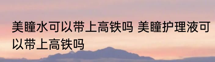 美瞳水可以带上高铁吗 美瞳护理液可以带上高铁吗