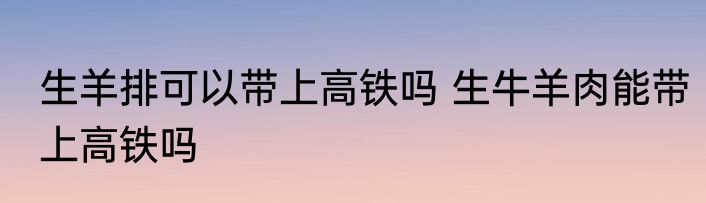 生羊排可以带上高铁吗 生牛羊肉能带上高铁吗