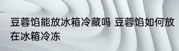 豆蓉馅能放冰箱冷藏吗 豆蓉馅如何放在冰箱冷冻