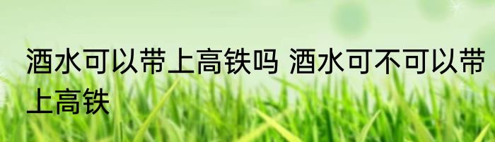 酒水可以带上高铁吗 酒水可不可以带上高铁