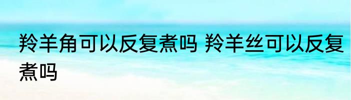 羚羊角可以反复煮吗 羚羊丝可以反复煮吗