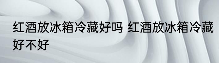 红酒放冰箱冷藏好吗 红酒放冰箱冷藏好不好