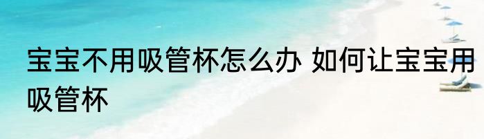 宝宝不用吸管杯怎么办 如何让宝宝用吸管杯