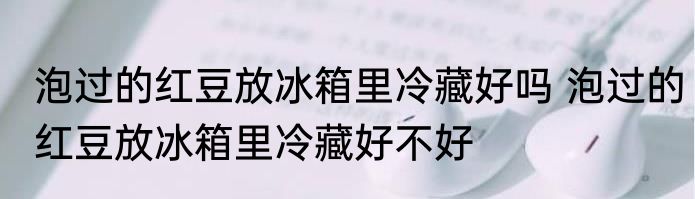 泡过的红豆放冰箱里冷藏好吗 泡过的红豆放冰箱里冷藏好不好