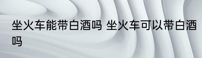 坐火车能带白酒吗 坐火车可以带白酒吗