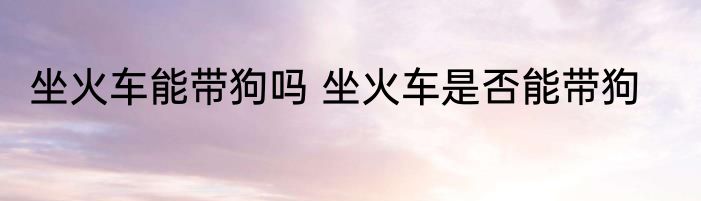 坐火车能带狗吗 坐火车是否能带狗