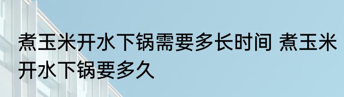 煮玉米开水下锅需要多长时间 煮玉米开水下锅要多久