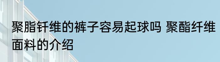 聚脂钎维的裤子容易起球吗 聚酯纤维面料的介绍
