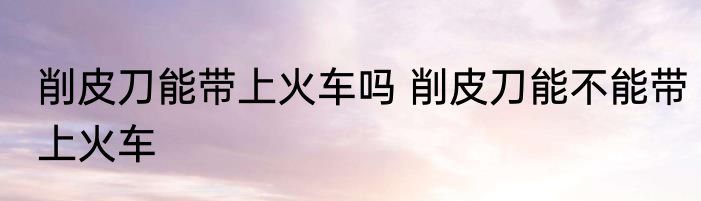 削皮刀能带上火车吗 削皮刀能不能带上火车