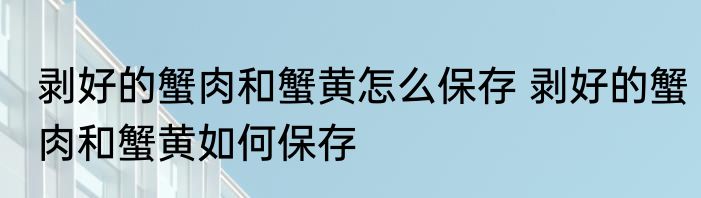 剥好的蟹肉和蟹黄怎么保存 剥好的蟹肉和蟹黄如何保存