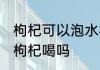 枸杞可以泡水杯吗 银子水杯可以泡黑枸杞喝吗