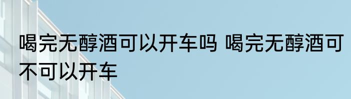 喝完无醇酒可以开车吗 喝完无醇酒可不可以开车