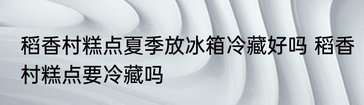 稻香村糕点夏季放冰箱冷藏好吗 稻香村糕点要冷藏吗