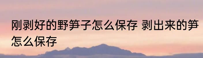 刚剥好的野笋子怎么保存 剥出来的笋怎么保存