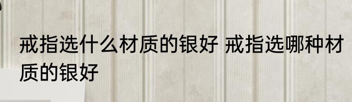 戒指选什么材质的银好 戒指选哪种材质的银好