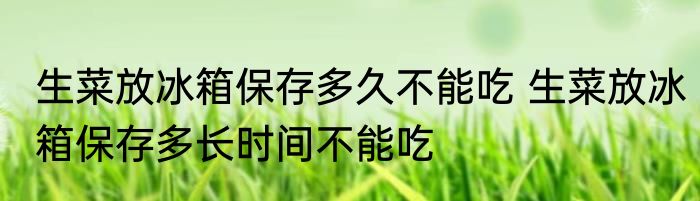 生菜放冰箱保存多久不能吃 生菜放冰箱保存多长时间不能吃