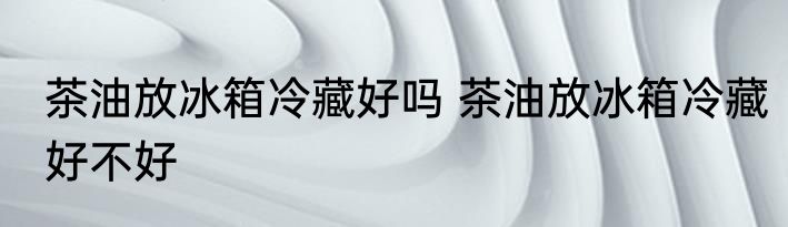 茶油放冰箱冷藏好吗 茶油放冰箱冷藏好不好