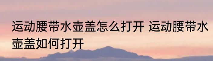 运动腰带水壶盖怎么打开 运动腰带水壶盖如何打开