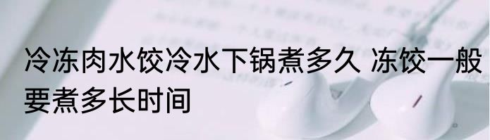 冷冻肉水饺冷水下锅煮多久 冻饺一般要煮多长时间