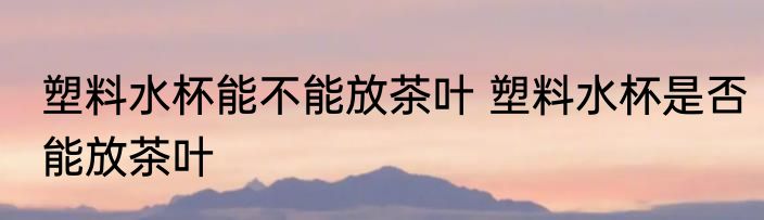 塑料水杯能不能放茶叶 塑料水杯是否能放茶叶