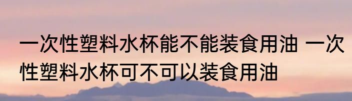一次性塑料水杯能不能装食用油 一次性塑料水杯可不可以装食用油