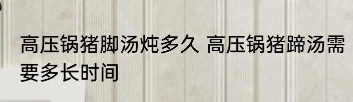 高压锅猪脚汤炖多久 高压锅猪蹄汤需要多长时间