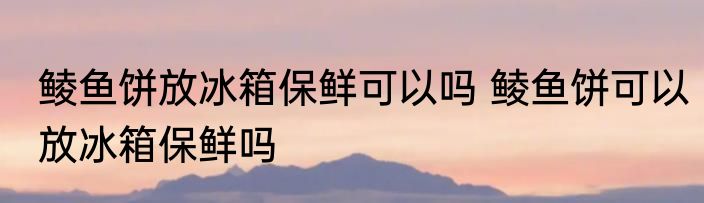 鲮鱼饼放冰箱保鲜可以吗 鲮鱼饼可以放冰箱保鲜吗
