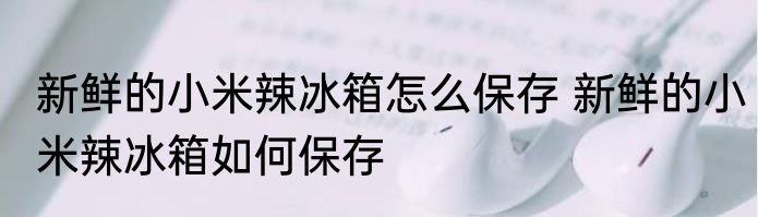 新鲜的小米辣冰箱怎么保存 新鲜的小米辣冰箱如何保存