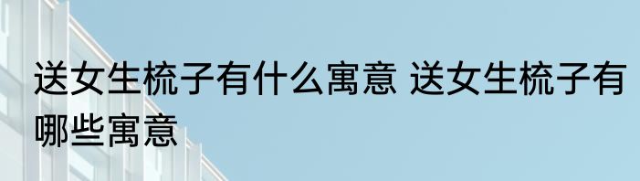 送女生梳子有什么寓意 送女生梳子有哪些寓意