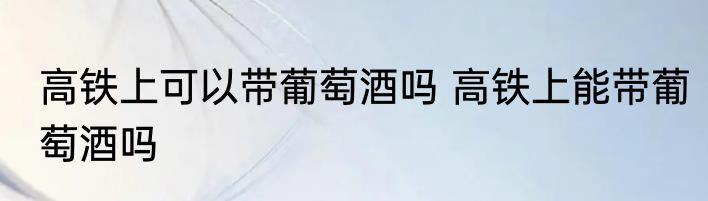 高铁上可以带葡萄酒吗 高铁上能带葡萄酒吗