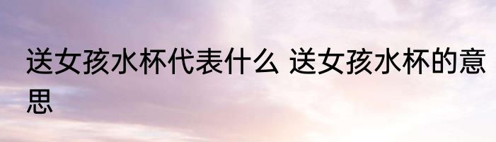 送女孩水杯代表什么 送女孩水杯的意思