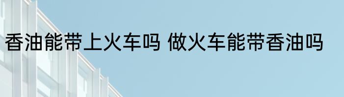 香油能带上火车吗 做火车能带香油吗