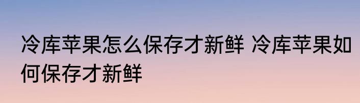 冷库苹果怎么保存才新鲜 冷库苹果如何保存才新鲜