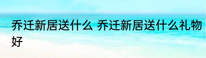 乔迁新居送什么 乔迁新居送什么礼物好