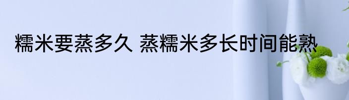 糯米要蒸多久 蒸糯米多长时间能熟