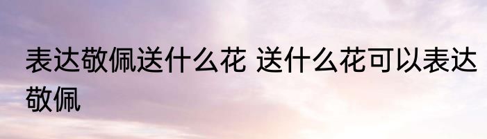 表达敬佩送什么花 送什么花可以表达敬佩