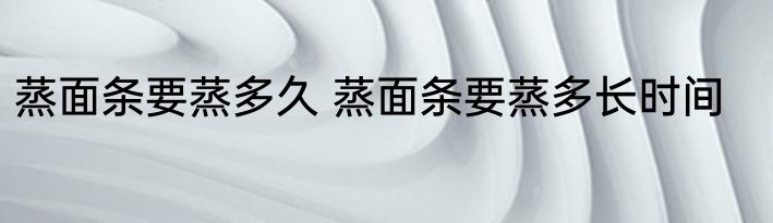 蒸面条要蒸多久 蒸面条要蒸多长时间