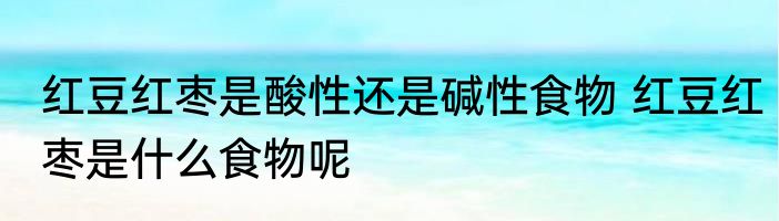 红豆红枣是酸性还是碱性食物 红豆红枣是什么食物呢